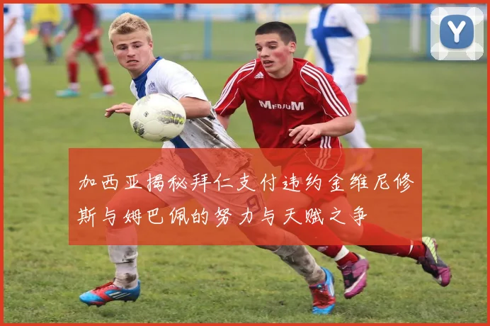 加西亚揭秘拜仁支付违约金维尼修斯与姆巴佩的努力与天赋之争