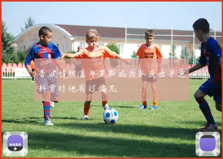 香波特坦言与罗斯成为队友出乎意料曾对他有过偏见