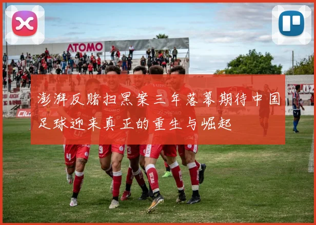 澎湃反赌扫黑案三年落幕期待中国足球迎来真正的重生与崛起