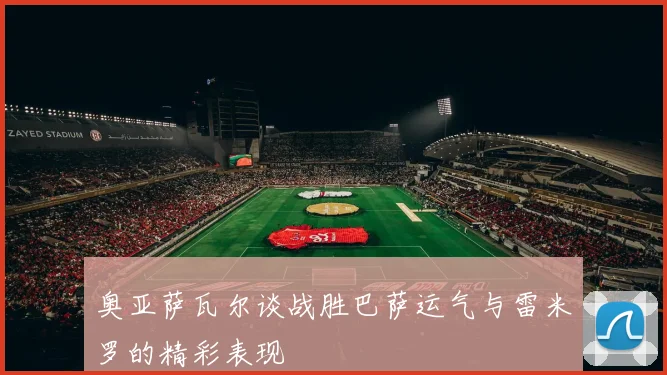 奥亚萨瓦尔谈战胜巴萨运气与雷米罗的精彩表现