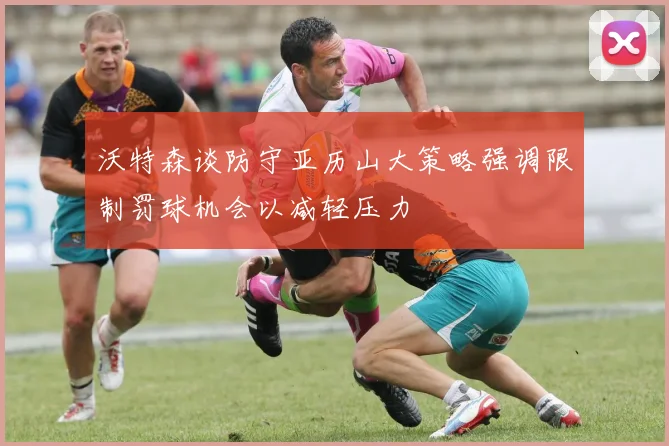 沃特森谈防守亚历山大策略强调限制罚球机会以减轻压力