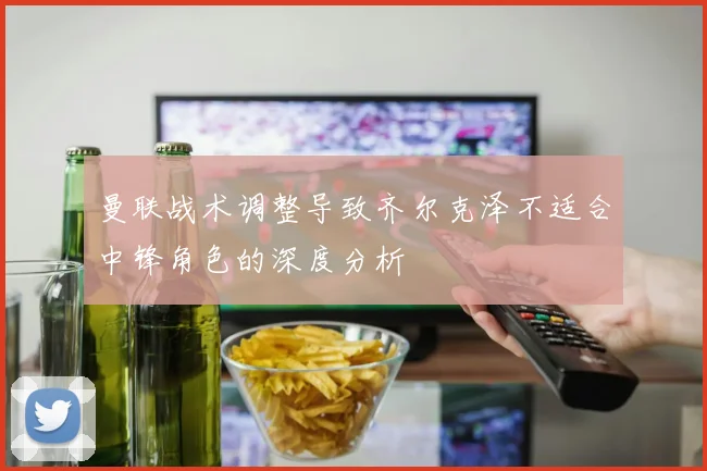 曼联战术调整导致齐尔克泽不适合中锋角色的深度分析