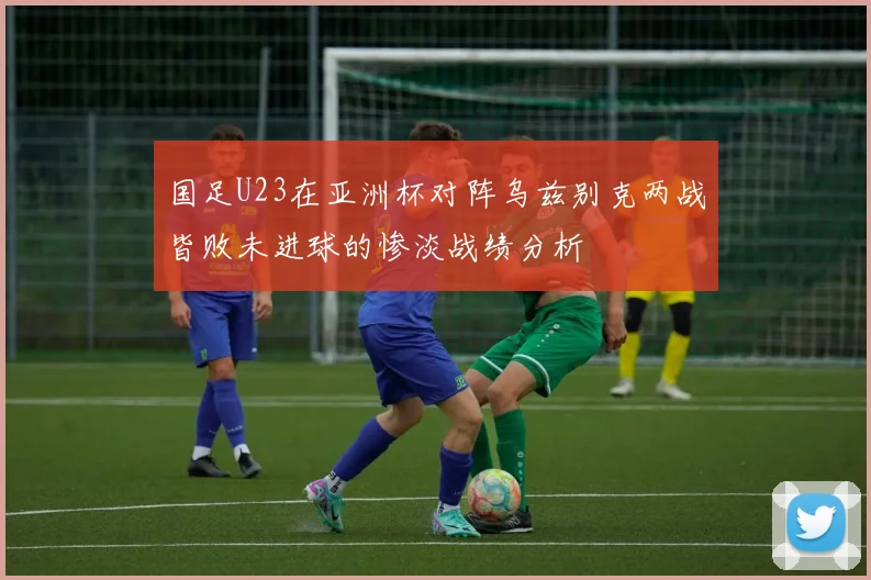 国足U23在亚洲杯对阵乌兹别克两战皆败未进球的惨淡战绩分析
