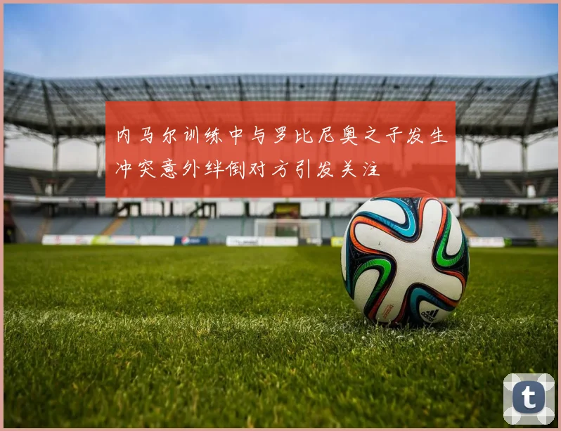 内马尔训练中与罗比尼奥之子发生冲突意外绊倒对方引发关注