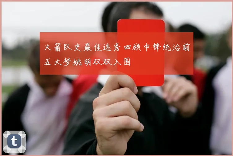 火箭队史最佳选秀回顾中锋统治前五大梦姚明双双入围