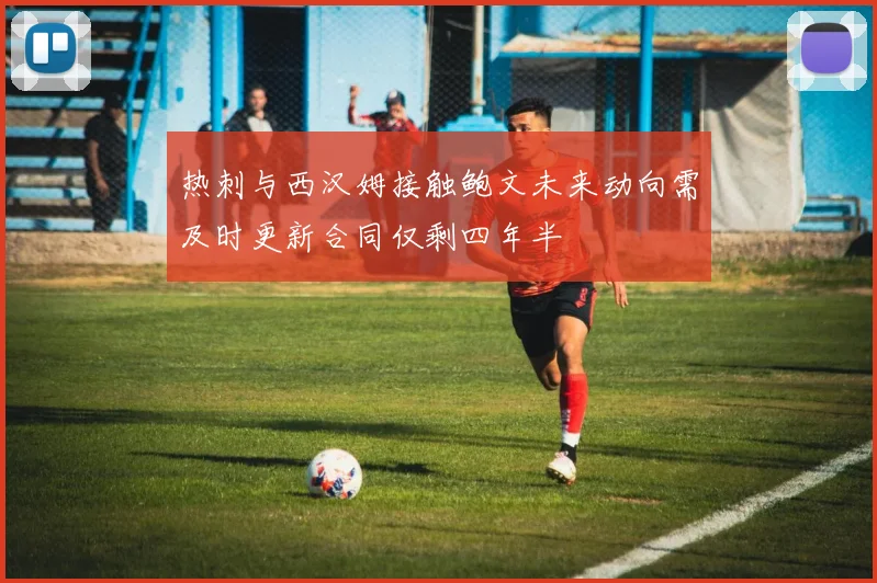 热刺与西汉姆接触鲍文未来动向需及时更新合同仅剩四年半