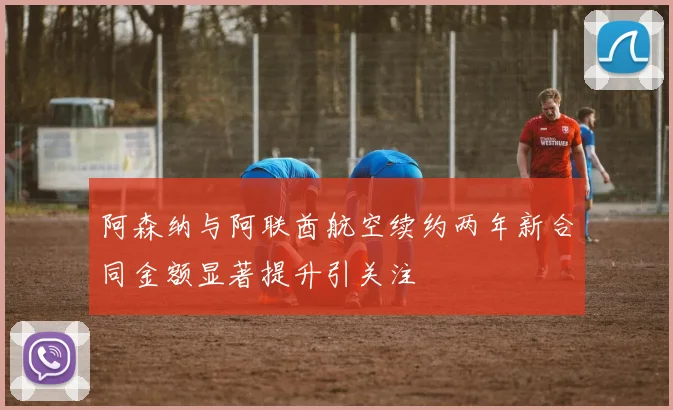 阿森纳与阿联酋航空续约两年新合同金额显著提升引关注