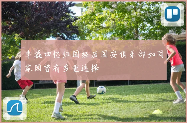 李磊回忆归国经历国安俱乐部如同家园曾有多重选择