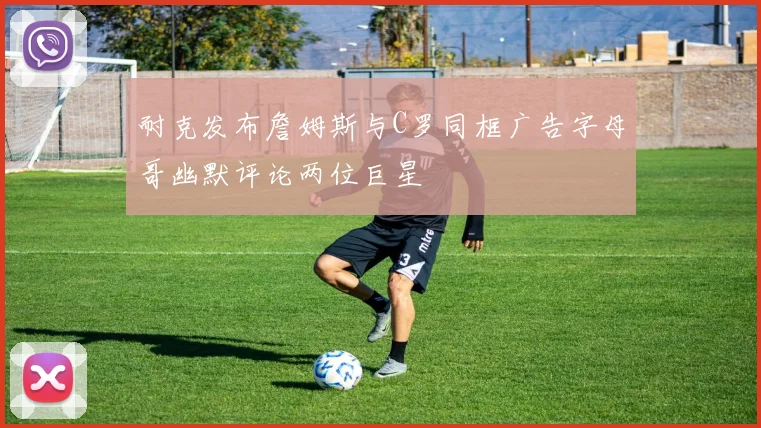 耐克发布詹姆斯与C罗同框广告字母哥幽默评论两位巨星