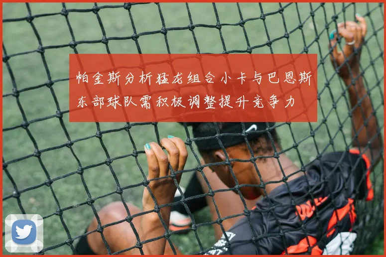 帕金斯分析猛龙组合小卡与巴恩斯东部球队需积极调整提升竞争力