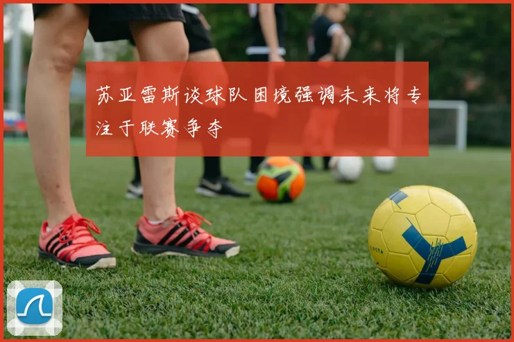 苏亚雷斯谈球队困境强调未来将专注于联赛争夺
