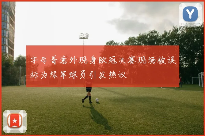 字母哥意外现身欧冠决赛现场被误标为绿军球员引发热议