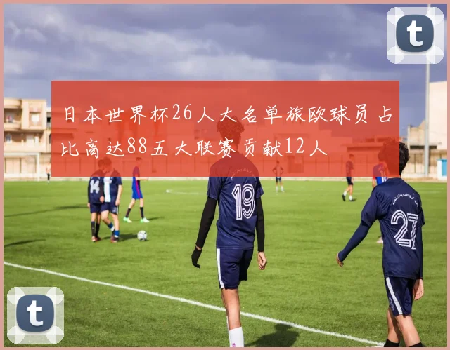 日本世界杯26人大名单旅欧球员占比高达88五大联赛贡献12人