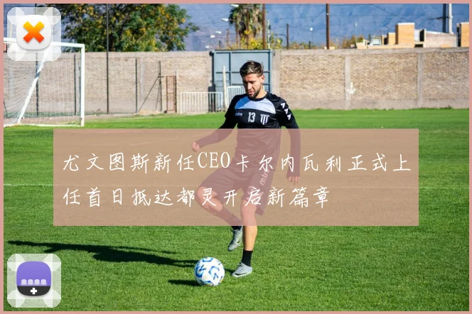 尤文图斯新任CEO卡尔内瓦利正式上任首日抵达都灵开启新篇章