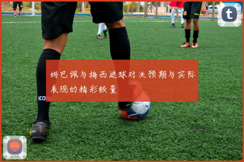 姆巴佩与梅西进球对决预期与实际表现的精彩较量