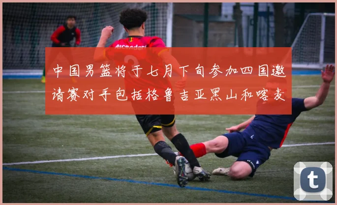 中国男篮将于七月下旬参加四国邀请赛对手包括格鲁吉亚黑山和喀麦隆