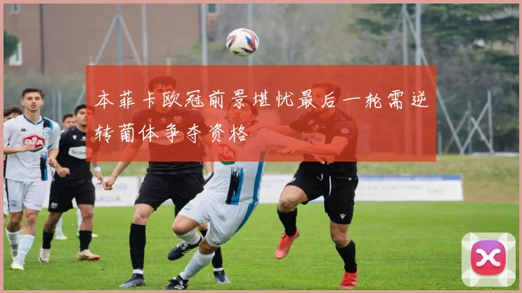 本菲卡欧冠前景堪忧最后一轮需逆转葡体争夺资格