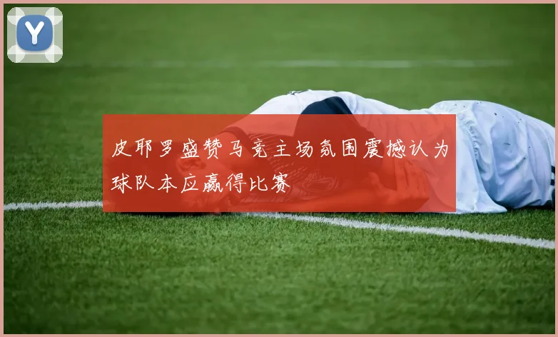 皮耶罗盛赞马竞主场氛围震撼认为球队本应赢得比赛
