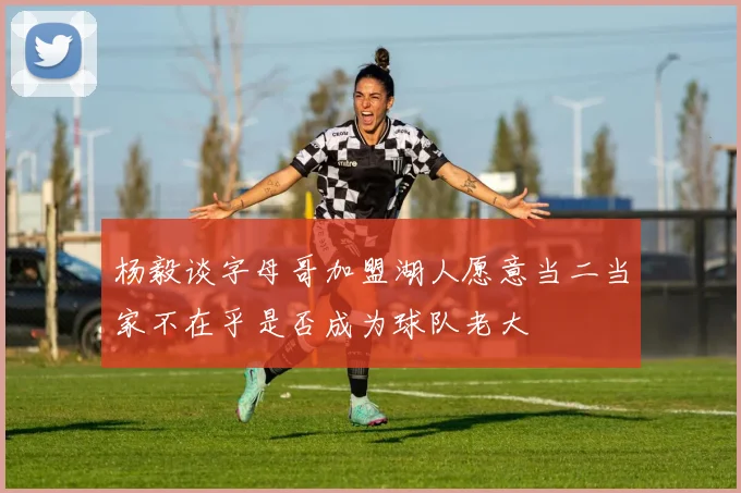 杨毅谈字母哥加盟湖人愿意当二当家不在乎是否成为球队老大