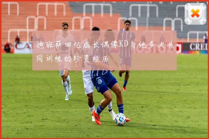 迪班萨回忆成长偶像KD与他多次共同训练的珍贵经历